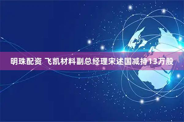 明珠配资 飞凯材料副总经理宋述国减持13万股