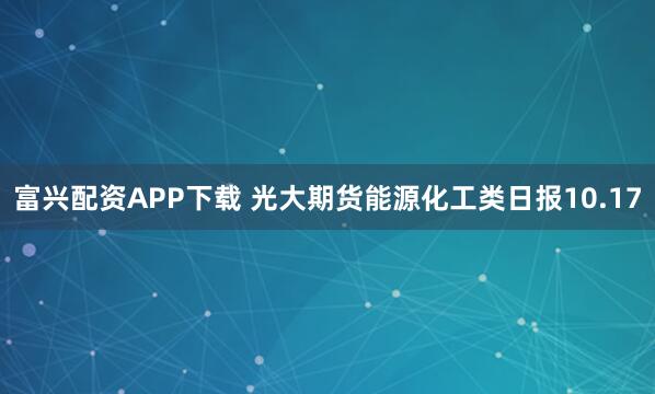 富兴配资APP下载 光大期货能源化工类日报10.17