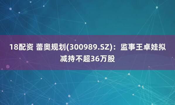 18配资 蕾奥规划(300989.SZ)：监事王卓娃拟减持不超36万股