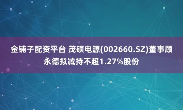金铺子配资平台 茂硕电源(002660.SZ)董事顾永德拟减持不超1.27%股份