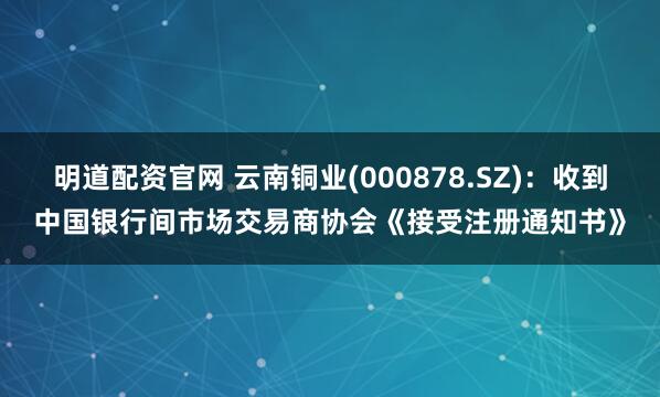 明道配资官网 云南铜业(000878.SZ)：收到中国银行间市场交易商协会《接受注册通知书》