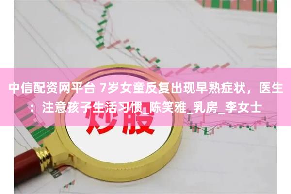 中信配资网平台 7岁女童反复出现早熟症状，医生：注意孩子生活习惯_陈笑雅_乳房_李女士