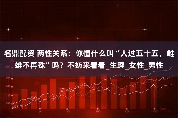 名鼎配资 两性关系：你懂什么叫“人过五十五，雌雄不再殊”吗？不妨来看看_生理_女性_男性