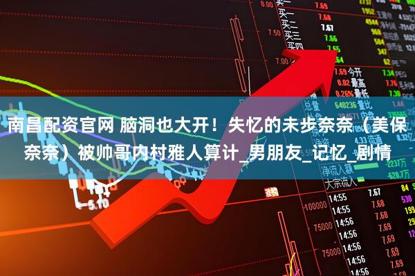 南昌配资官网 脑洞也大开！失忆的未步奈奈（美保奈奈）被帅哥内村雅人算计_男朋友_记忆_剧情