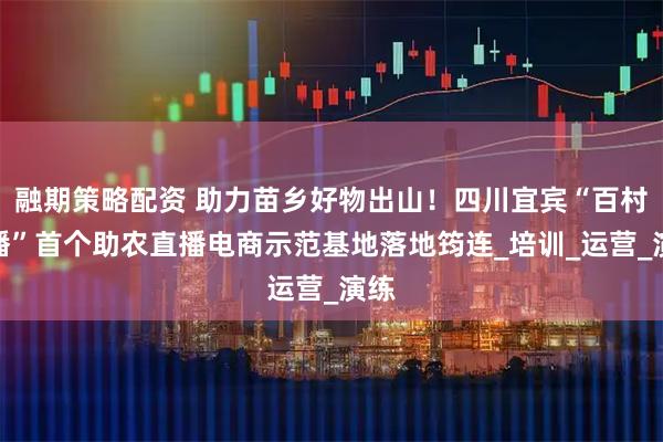 融期策略配资 助力苗乡好物出山！四川宜宾“百村千播”首个助农直播电商示范基地落地筠连_培训_运营_演练