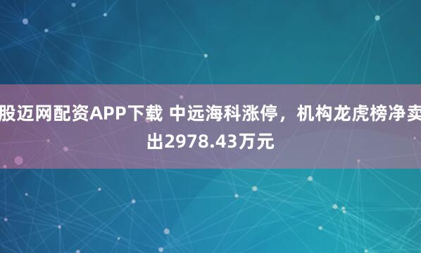 股迈网配资APP下载 中远海科涨停，机构龙虎榜净卖出2978.43万元