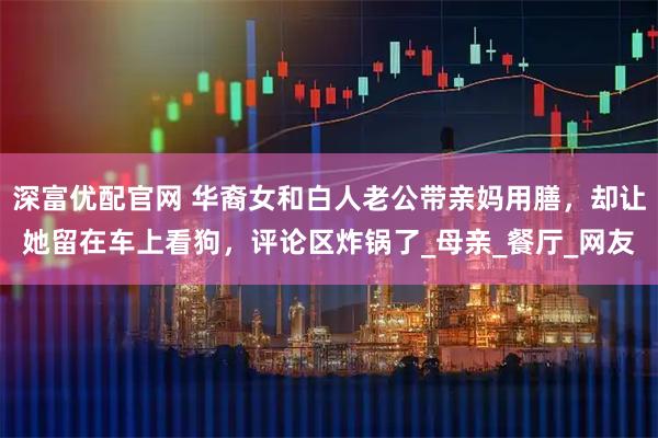 深富优配官网 华裔女和白人老公带亲妈用膳，却让她留在车上看狗，评论区炸锅了_母亲_餐厅_网友