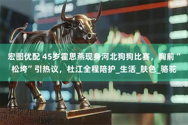 宏图优配 45岁霍思燕现身河北狗狗比赛，胸前“松垮”引热议，杜江全程陪护_生活_肤色_骆驼