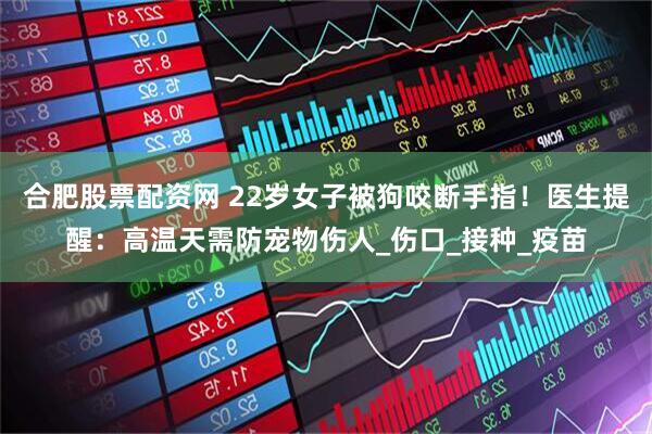合肥股票配资网 22岁女子被狗咬断手指！医生提醒：高温天需防宠物伤人_伤口_接种_疫苗