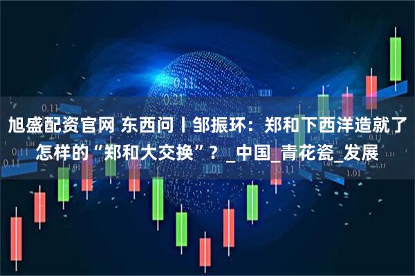 旭盛配资官网 东西问丨邹振环：郑和下西洋造就了怎样的“郑和大交换”？_中国_青花瓷_发展