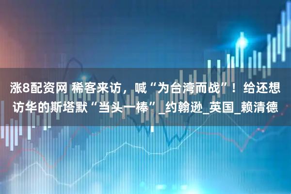 涨8配资网 稀客来访，喊“为台湾而战”！给还想访华的斯塔默“当头一棒”_约翰逊_英国_赖清德