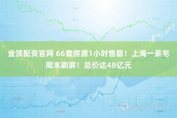 金顶配资官网 66套房源1小时售罄！上海一豪宅周末刷屏！总价达48亿元