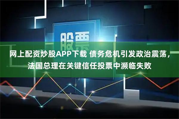 网上配资炒股APP下载 债务危机引发政治震荡，法国总理在关键信任投票中濒临失败