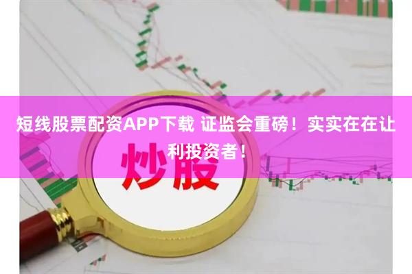 短线股票配资APP下载 证监会重磅！实实在在让利投资者！