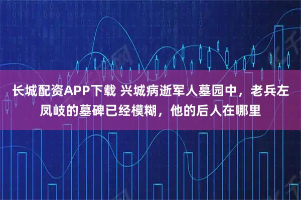 长城配资APP下载 兴城病逝军人墓园中，老兵左凤岐的墓碑已经模糊，他的后人在哪里