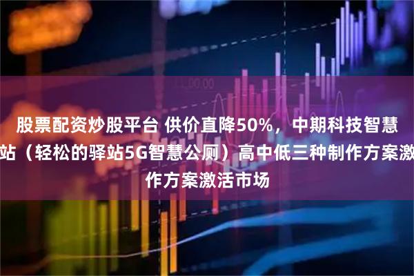 股票配资炒股平台 供价直降50%，中期科技智慧公厕驿站（轻松的驿站5G智慧公厕）高中低三种制作方案激活市场