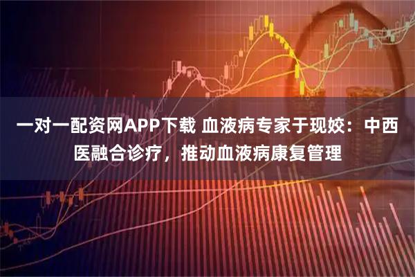 一对一配资网APP下载 血液病专家于现姣：中西医融合诊疗，推动血液病康复管理