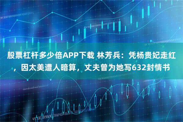 股票杠杆多少倍APP下载 林芳兵：凭杨贵妃走红，因太美遭人暗算，丈夫曾为她写632封情书