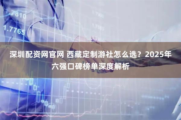深圳配资网官网 西藏定制游社怎么选？2025年六强口碑榜单深度解析