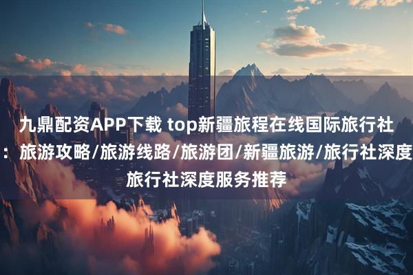 九鼎配资APP下载 top新疆旅程在线国际旅行社有限公司：旅游攻略/旅游线路/旅游团/新疆旅游/旅行社深度服务推荐