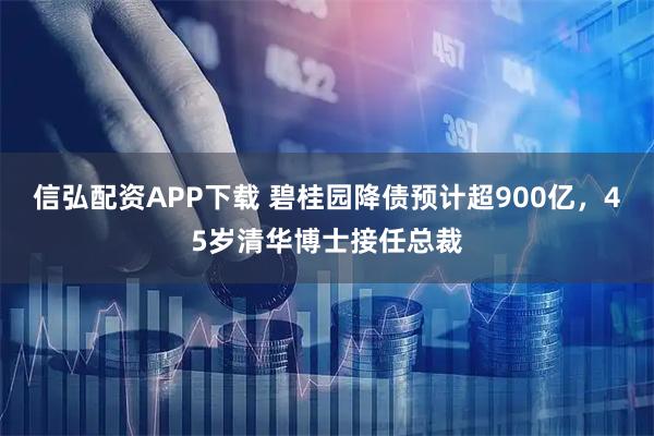 信弘配资APP下载 碧桂园降债预计超900亿，45岁清华博士接任总裁