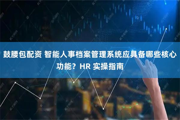 鼓腰包配资 智能人事档案管理系统应具备哪些核心功能？HR 实操指南