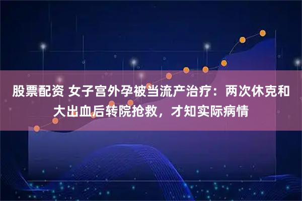 股票配资 女子宫外孕被当流产治疗：两次休克和大出血后转院抢救，才知实际病情