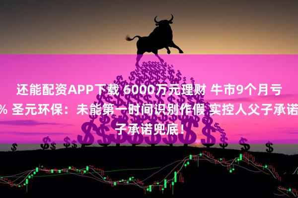 还能配资APP下载 6000万元理财 牛市9个月亏逾80% 圣元环保：未能第一时间识别作假 实控人父子承诺兜底！