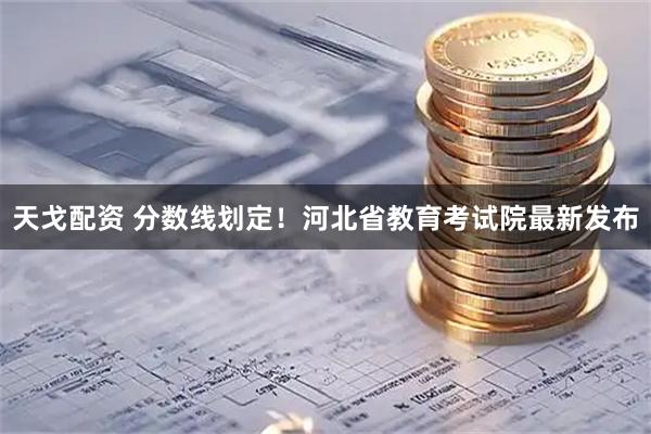 天戈配资 分数线划定！河北省教育考试院最新发布