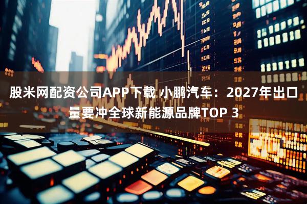 股米网配资公司APP下载 小鹏汽车：2027年出口量要冲全球新能源品牌TOP 3
