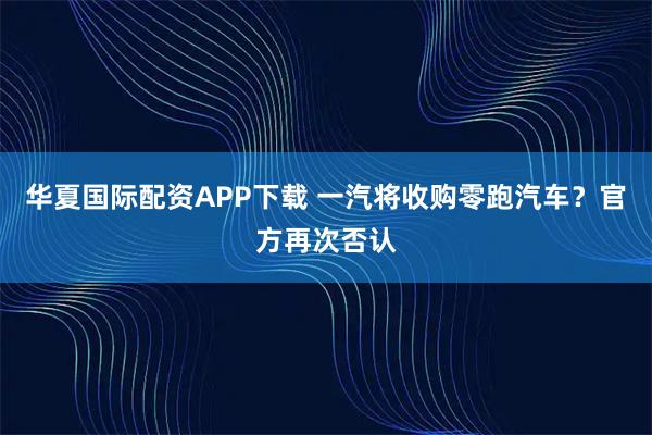 华夏国际配资APP下载 一汽将收购零跑汽车？官方再次否认