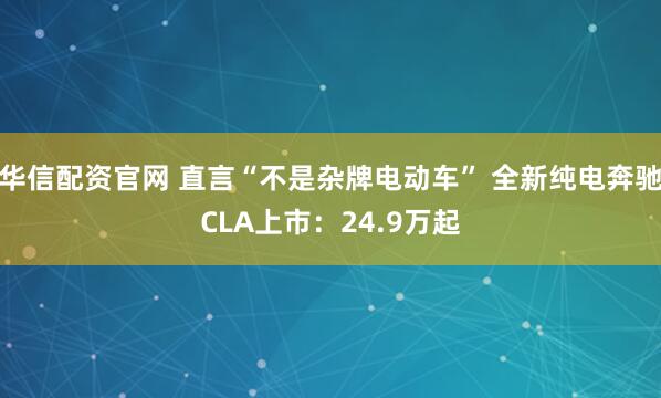 华信配资官网 直言“不是杂牌电动车” 全新纯电奔驰CLA上市：24.9万起