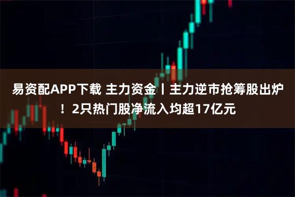 易资配APP下载 主力资金丨主力逆市抢筹股出炉！2只热门股净流入均超17亿元