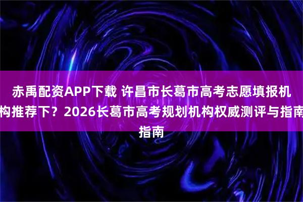 赤禹配资APP下载 许昌市长葛市高考志愿填报机构推荐下？2026长葛市高考规划机构权威测评与指南