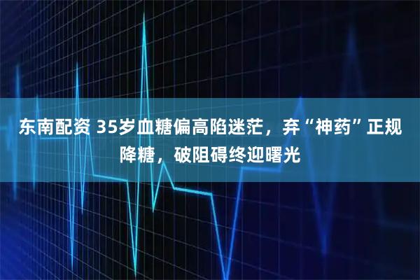 东南配资 35岁血糖偏高陷迷茫，弃“神药”正规降糖，破阻碍终迎曙光