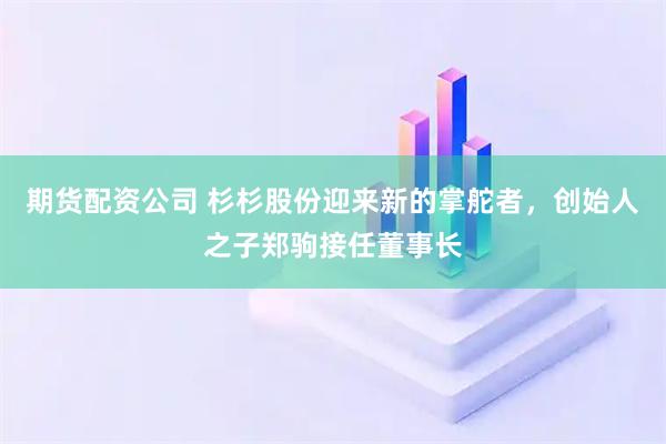 期货配资公司 杉杉股份迎来新的掌舵者，创始人之子郑驹接任董事长