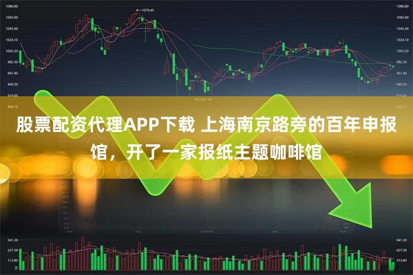 股票配资代理APP下载 上海南京路旁的百年申报馆，开了一家报纸主题咖啡馆