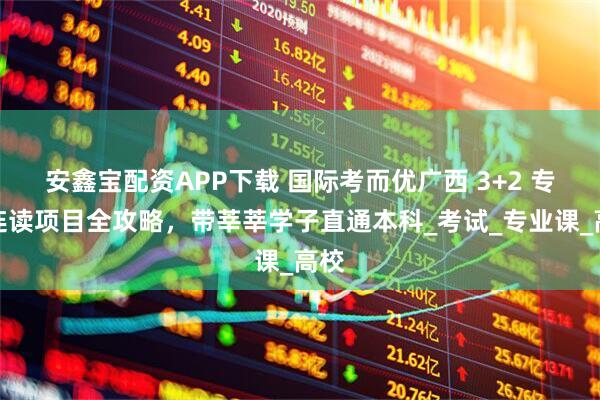 安鑫宝配资APP下载 国际考而优广西 3+2 专本连读项目全攻略，带莘莘学子直通本科_考试_专业课_高校