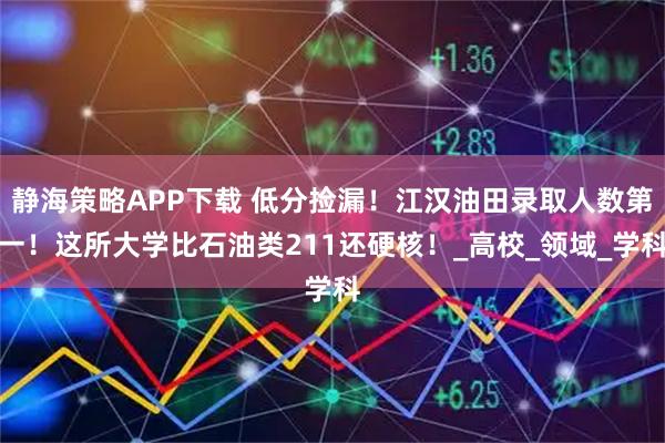 静海策略APP下载 低分捡漏！江汉油田录取人数第一！这所大学比石油类211还硬核！_高校_领域_学科
