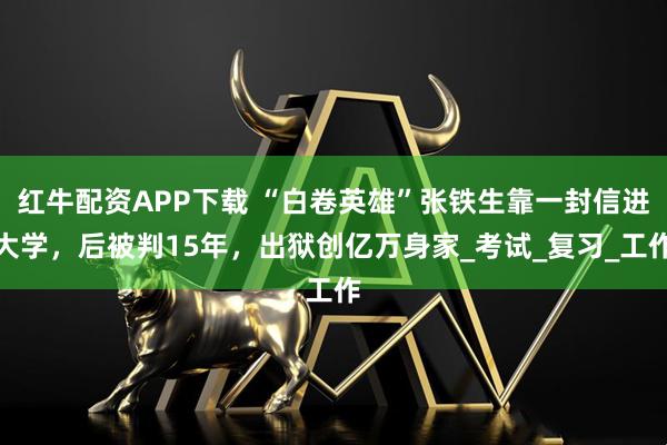 红牛配资APP下载 “白卷英雄”张铁生靠一封信进大学，后被判15年，出狱创亿万身家_考试_复习_工作