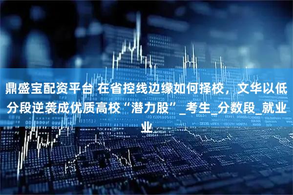 鼎盛宝配资平台 在省控线边缘如何择校，文华以低分段逆袭成优质高校“潜力股”_考生_分数段_就业