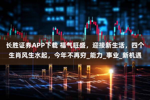 长胜证券APP下载 福气旺盛，迎接新生活，四个生肖风生水起，今年不再穷_能力_事业_新机遇