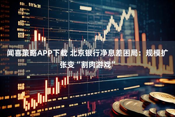 闻喜策略APP下载 北京银行净息差困局：规模扩张变“割肉游戏”