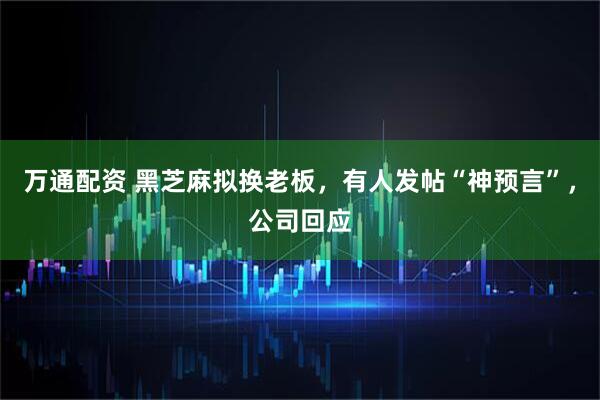 万通配资 黑芝麻拟换老板，有人发帖“神预言”，公司回应