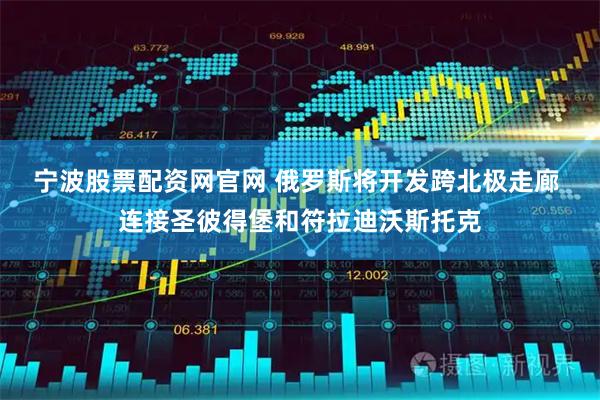 宁波股票配资网官网 俄罗斯将开发跨北极走廊 连接圣彼得堡和符拉迪沃斯托克