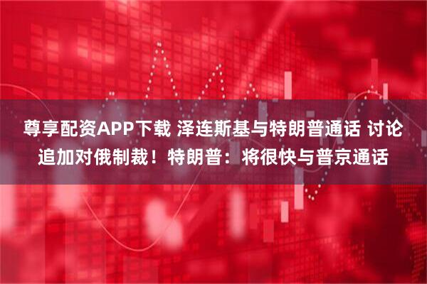 尊享配资APP下载 泽连斯基与特朗普通话 讨论追加对俄制裁！特朗普：将很快与普京通话