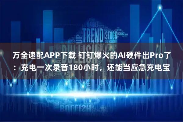 万全速配APP下载 钉钉爆火的AI硬件出Pro了：充电一次录音180小时，还能当应急充电宝