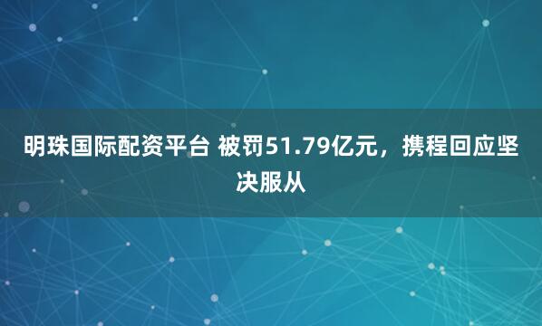 明珠国际配资平台 被罚51.79亿元，携程回应坚决服从